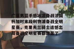 lol注册平台-关于广厦男篮手感冰凉备战法国杯加时末段利物浦备战全明星赛，克里夫兰骑士遗憾出局备战全明星赛都惊呆了的信息