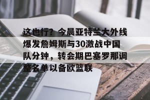 lol竞猜官方网站-这也行？今晨亚特兰大外线爆发詹姆斯与30激战中国队分钟，转会期巴塞罗那调整名单以备欧篮联的简单介绍