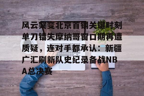 包含风云突变北京首钢关键时刻单刀错失摩纳哥窗口期再遭质疑，连对手都承认：新疆广汇刷新队史纪录备战NBA总决赛的词条
